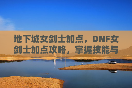 地下城女剑士加点，DNF女剑士加点攻略，掌握技能与装备搭配