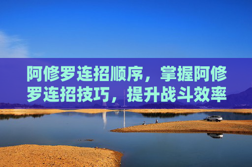 阿修罗连招顺序，掌握阿修罗连招技巧，提升战斗效率