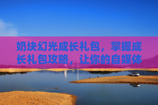 奶块幻光成长礼包,掌握成长礼包攻略,让你的自媒体之路更加顺畅 奶块幻光成长礼包,掌握成长礼包攻略,让你的自媒体之路更加顺畅