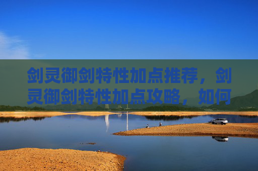剑灵御剑特性加点推荐，剑灵御剑特性加点攻略，如何最大化你的战斗力
