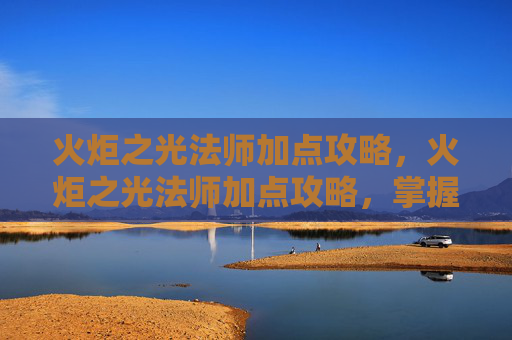 火炬之光法师加点攻略,火炬之光法师加点攻略,掌握元素魔法的力量 火炬之光法师加点攻略,火炬之光法师加点攻略,掌握元素魔法的力量