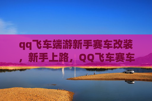 qq飞车端游新手赛车改装,新手上路,QQ飞车赛车改装攻略全解析 qq飞车端游新手赛车改装,新手上路,QQ飞车赛车改装攻略全解析