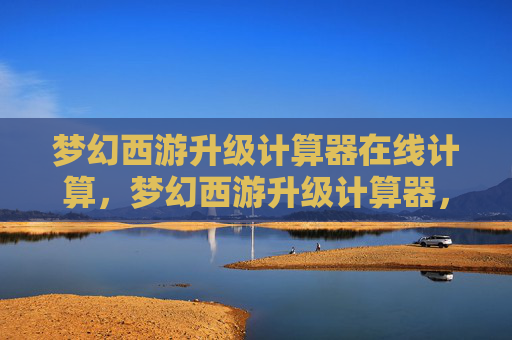 梦幻西游升级计算器在线计算,梦幻西游升级计算器,快速提升角色等级的实用攻略 梦幻西游升级计算器在线计算,梦幻西游升级计算器,快速提升角色等级的实用攻略