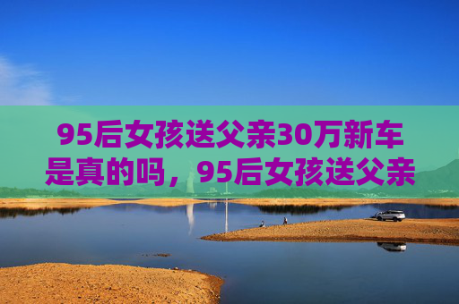 95后女孩送父亲30万新车是真的吗,95后女孩送父亲30万新车,父女情深的温馨故事 95后女孩送父亲30万新车是真的吗,95后女孩送父亲30万新车,父女情深的温馨故事