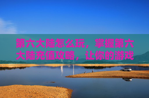 第六大陆怎么玩,掌握第六大陆充值攻略,让你的游戏之旅更加顺畅 第六大陆怎么玩,掌握第六大陆充值攻略,让你的游戏之旅更加顺畅
