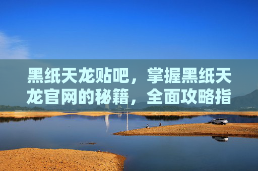 黑纸天龙贴吧,掌握黑纸天龙官网的秘籍,全面攻略指南 黑纸天龙贴吧,掌握黑纸天龙官网的秘籍,全面攻略指南