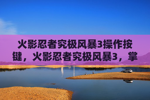 火影忍者究极风暴3操作按键，火影忍者究极风暴3，掌握终极战斗技巧