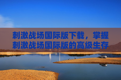刺激战场国际版下载,掌握刺激战场国际版的高级生存技巧 刺激战场国际版下载,掌握刺激战场国际版的高级生存技巧