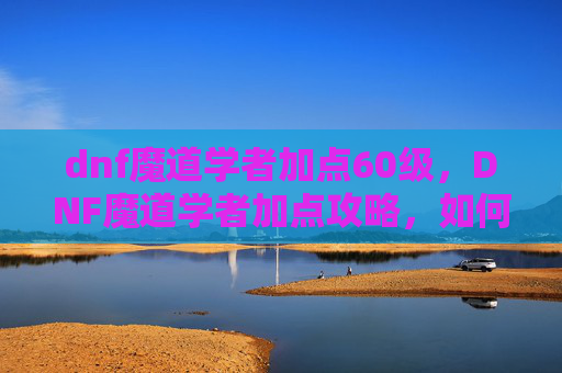 dnf魔道学者加点60级，DNF魔道学者加点攻略，如何最大化你的输出与控制能力