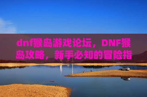dnf猴岛游戏论坛，DNF猴岛攻略，新手必知的冒险指南