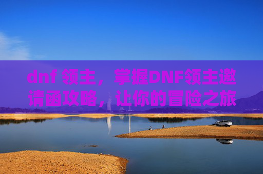 dnf 领主，掌握DNF领主邀请函攻略，让你的冒险之旅更加精彩