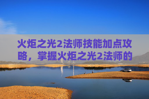 火炬之光2法师技能加点攻略，掌握火炬之光2法师的魔法力量，全面技能攻略