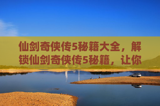 仙剑奇侠传5秘籍大全，解锁仙剑奇侠传5秘籍，让你的冒险之旅更加精彩
