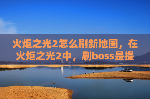 火炬之光2怎么刷新地图，在火炬之光2中，刷boss是提升角色实力和获取稀有装备的重要方式。以下是一份详细的攻略，帮助你高效地刷boss