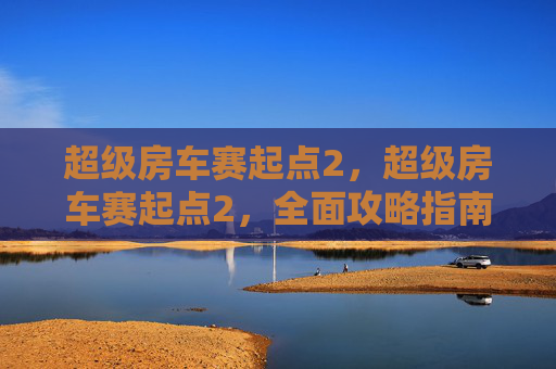 超级房车赛起点2,超级房车赛起点2,全面攻略指南 超级房车赛起点2,超级房车赛起点2,全面攻略指南
