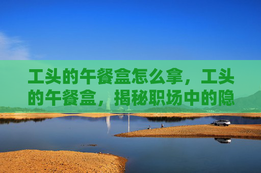 工头的午餐盒怎么拿,工头的午餐盒,揭秘职场中的隐藏美食 工头的午餐盒怎么拿,工头的午餐盒,揭秘职场中的隐藏美食