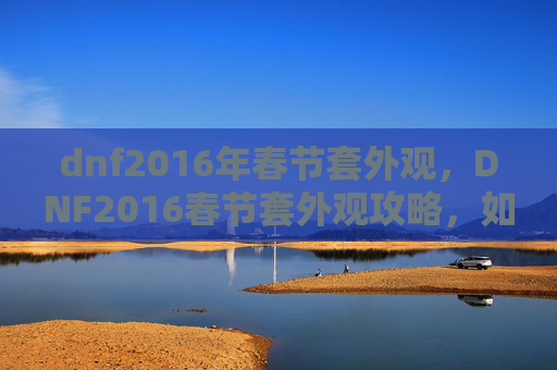 dnf2016年春节套外观,DNF2016春节套外观攻略,如何打造你的专属春节装扮 dnf2016年春节套外观,DNF2016春节套外观攻略,如何打造你的专属春节装扮