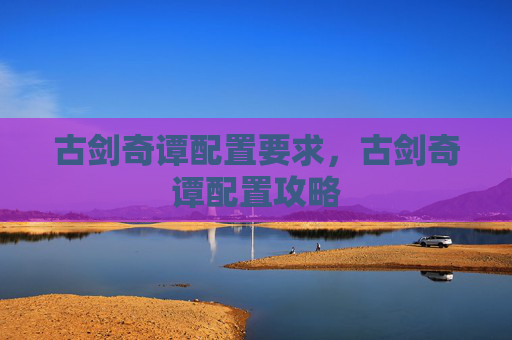 古剑奇谭配置要求,古剑奇谭配置攻略 古剑奇谭配置要求,古剑奇谭配置攻略