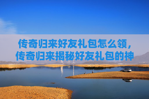 传奇归来好友礼包怎么领,传奇归来揭秘好友礼包的神秘力量,让你的传奇之路更加精彩! 传奇归来好友礼包怎么领,传奇归来揭秘好友礼包的神秘力量,让你的传奇之路更加精彩!
