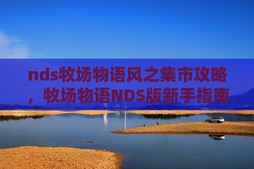 nds牧场物语风之集市攻略,牧场物语NDS版新手指南,从零开始打造你的梦幻农场 nds牧场物语风之集市攻略,牧场物语NDS版新手指南,从零开始打造你的梦幻农场