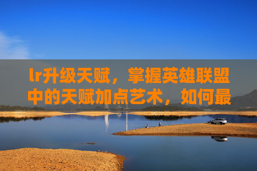 lr升级天赋，掌握英雄联盟中的天赋加点艺术，如何最大化你的英雄潜力