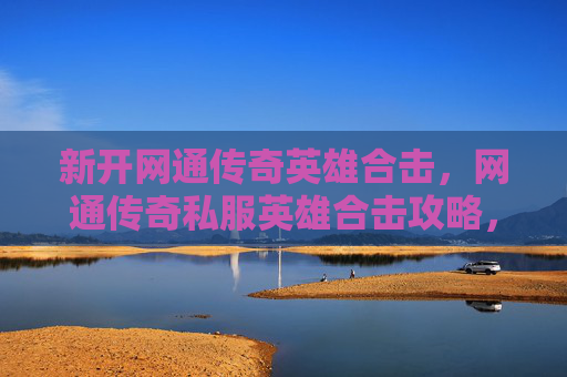 新开网通传奇英雄合击,网通传奇私服英雄合击攻略,掌握核心技巧,提升战斗效率 新开网通传奇英雄合击,网通传奇私服英雄合击攻略,掌握核心技巧,提升战斗效率