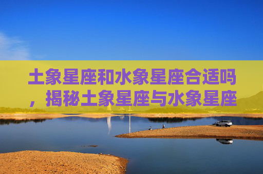 土象星座和水象星座合适吗,揭秘土象星座与水象星座的神秘力量 土象星座和水象星座合适吗,揭秘土象星座与水象星座的神秘力量