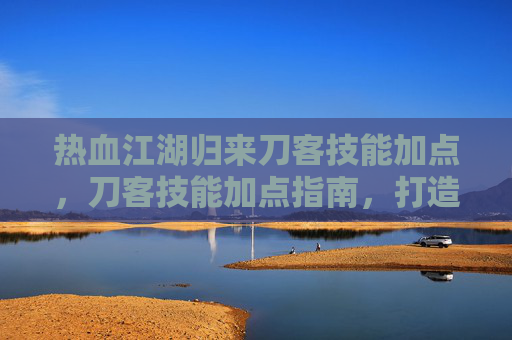 热血江湖归来刀客技能加点,刀客技能加点指南,打造你的专属战斗风格 热血江湖归来刀客技能加点,刀客技能加点指南,打造你的专属战斗风格