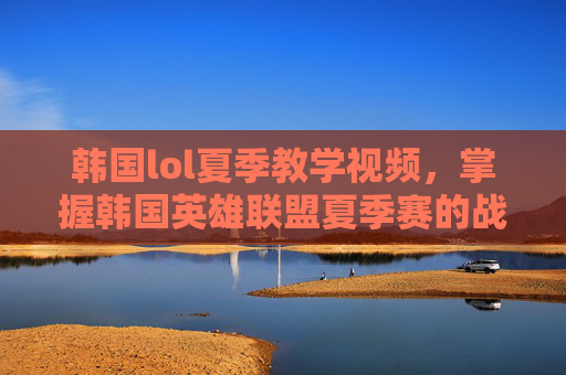 韩国lol夏季教学视频，掌握韩国英雄联盟夏季赛的战术与策略