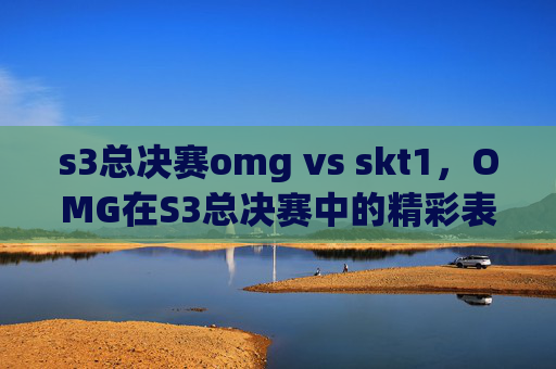 s3总决赛omg vs skt1,OMG在S3总决赛中的精彩表现与战术分析 s3总决赛omg vs skt1,OMG在S3总决赛中的精彩表现与战术分析