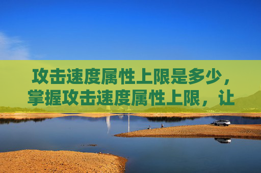 攻击速度属性上限是多少,掌握攻击速度属性上限,让你在战斗中如鱼得水 攻击速度属性上限是多少,掌握攻击速度属性上限,让你在战斗中如鱼得水