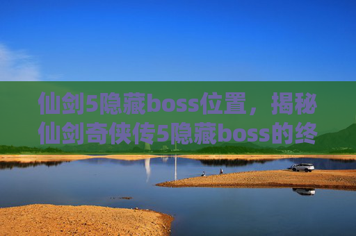 仙剑5隐藏boss位置,揭秘仙剑奇侠传5隐藏boss的终极攻略 仙剑5隐藏boss位置,揭秘仙剑奇侠传5隐藏boss的终极攻略