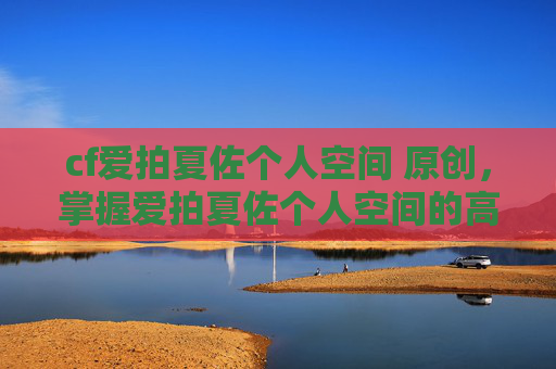 cf爱拍夏佐个人空间 原创,掌握爱拍夏佐个人空间的高级技巧,让你的游戏生涯更上一层楼! cf爱拍夏佐个人空间 原创,掌握爱拍夏佐个人空间的高级技巧,让你的游戏生涯更上一层楼!