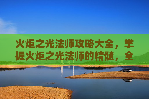 火炬之光法师攻略大全,掌握火炬之光法师的精髓,全面攻略指南 火炬之光法师攻略大全,掌握火炬之光法师的精髓,全面攻略指南