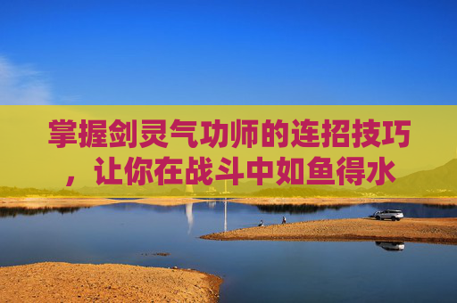 掌握剑灵气功师的连招技巧,让你在战斗中如鱼得水 掌握剑灵气功师的连招技巧,让你在战斗中如鱼得水