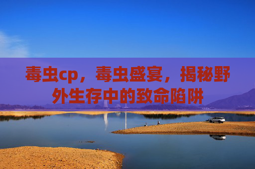 毒虫cp,毒虫盛宴,揭秘野外生存中的致命陷阱 毒虫cp,毒虫盛宴,揭秘野外生存中的致命陷阱