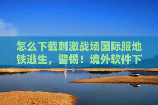 怎么下载刺激战场国际服地铁逃生,警惕!境外软件下载与使用的风险与后果 怎么下载刺激战场国际服地铁逃生,警惕!境外软件下载与使用的风险与后果