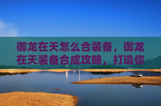 御龙在天怎么合装备,御龙在天装备合成攻略,打造你的专属神装 御龙在天怎么合装备,御龙在天装备合成攻略,打造你的专属神装