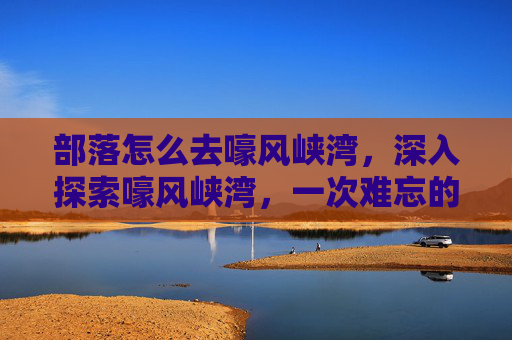 部落怎么去嚎风峡湾，深入探索嚎风峡湾，一次难忘的冒险之旅