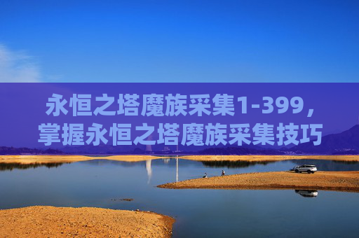 永恒之塔魔族采集1-399,掌握永恒之塔魔族采集技巧,高效资源获取攻略 永恒之塔魔族采集1-399,掌握永恒之塔魔族采集技巧,高效资源获取攻略