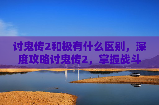讨鬼传2和极有什么区别,深度攻略讨鬼传2,掌握战斗技巧,成为真正的鬼战士 讨鬼传2和极有什么区别,深度攻略讨鬼传2,掌握战斗技巧,成为真正的鬼战士