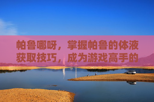 帕鲁哪呀，掌握帕鲁的体液获取技巧，成为游戏高手的秘诀