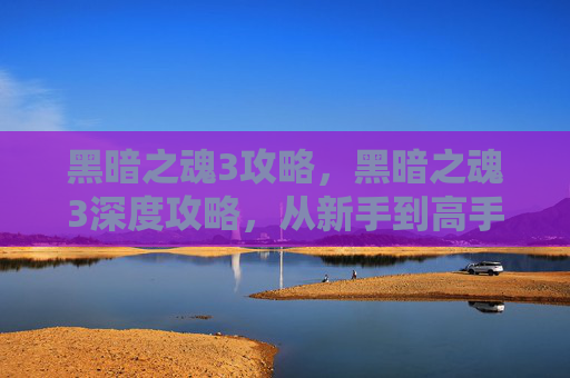 黑暗之魂3攻略,黑暗之魂3深度攻略,从新手到高手的必经之路 黑暗之魂3攻略,黑暗之魂3深度攻略,从新手到高手的必经之路