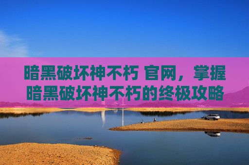 暗黑破坏神不朽 官网，掌握暗黑破坏神不朽的终极攻略，从新手到高手的全方位指南