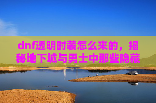 dnf透明时装怎么来的,揭秘地下城与勇士中那些隐藏的透明魅力——透明时装攻略 dnf透明时装怎么来的,揭秘地下城与勇士中那些隐藏的透明魅力——透明时装攻略