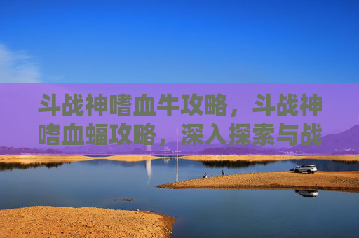 斗战神嗜血牛攻略，斗战神嗜血蝠攻略，深入探索与战斗技巧