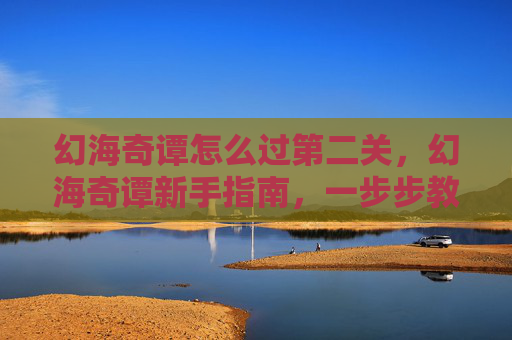 幻海奇谭怎么过第二关，幻海奇谭新手指南，一步步教你如何轻松通关