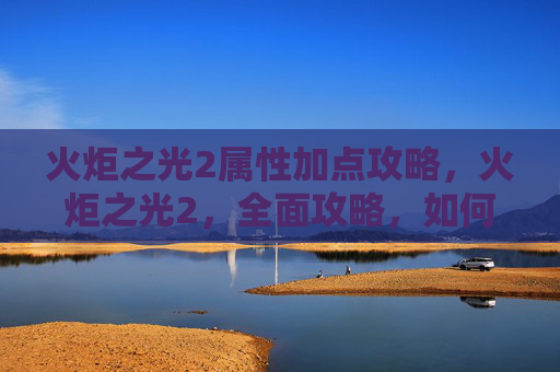 火炬之光2属性加点攻略，火炬之光2，全面攻略，如何高效加点以提升角色实力