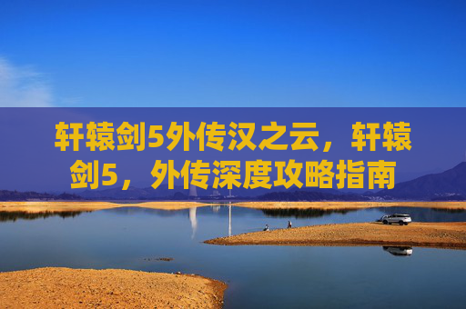 轩辕剑5外传汉之云,轩辕剑5,外传深度攻略指南 轩辕剑5外传汉之云,轩辕剑5,外传深度攻略指南