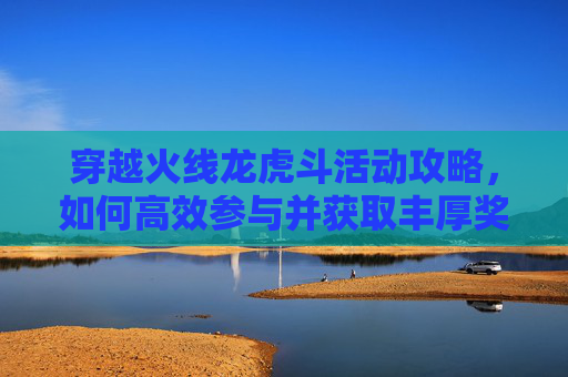 穿越火线龙虎斗活动攻略,如何高效参与并获取丰厚奖励 穿越火线龙虎斗活动攻略,如何高效参与并获取丰厚奖励